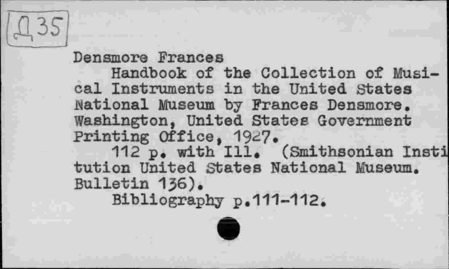 ﻿Densmore Frances
Handbook of the Collection of Musical Instruments in the United States national Museum by Frances Densmore. Washington, United States Government Printing Office, 19^7*
112 p. with Ill. (Smithsonian Insti tution United States National Museum. Bulletin 1^6).
Bibliography p.111-112.